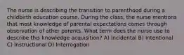 The nurse is describing the transition to parenthood during a childbirth education course. During the class, the nurse mentions that most knowledge of parental expectations comes through observation of other parents. What term does the nurse use to describe this knowledge acquisition? A) Incidental B) Intentional C) Instructional D) Interrogation