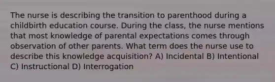 The nurse is describing the transition to parenthood during a childbirth education course. During the class, the nurse mentions that most knowledge of parental expectations comes through observation of other parents. What term does the nurse use to describe this knowledge acquisition? A) Incidental B) Intentional C) Instructional D) Interrogation