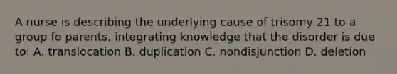 A nurse is describing the underlying cause of trisomy 21 to a group fo parents, integrating knowledge that the disorder is due to: A. translocation B. duplication C. nondisjunction D. deletion