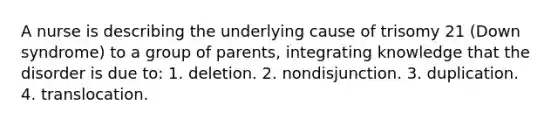 A nurse is describing the underlying cause of trisomy 21 (Down syndrome) to a group of parents, integrating knowledge that the disorder is due to: 1. deletion. 2. nondisjunction. 3. duplication. 4. translocation.