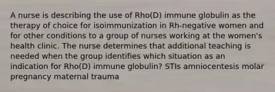 A nurse is describing the use of Rho(D) immune globulin as the therapy of choice for isoimmunization in Rh-negative women and for other conditions to a group of nurses working at the women's health clinic. The nurse determines that additional teaching is needed when the group identifies which situation as an indication for Rho(D) immune globulin? STIs amniocentesis molar pregnancy maternal trauma