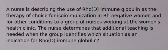 A nurse is describing the use of Rho(D) immune globulin as the therapy of choice for isoimmunization in Rh-negative women and for other conditions to a group of nurses working at the women's health clinic. The nurse determines that additional teaching is needed when the group identifies which situation as an indication for Rho(D) immune globulin?