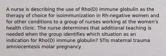 A nurse is describing the use of Rho(D) immune globulin as the therapy of choice for isoimmunization in Rh-negative women and for other conditions to a group of nurses working at the women's health clinic. The nurse determines that additional teaching is needed when the group identifies which situation as an indication for Rho(D) immune globulin? STIs maternal trauma amniocentesis molar pregnancy