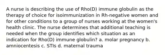 A nurse is describing the use of Rho(D) immune globulin as the therapy of choice for isoimmunization in Rh-negative women and for other conditions to a group of nurses working at the women's health clinic. The nurse determines that additional teaching is needed when the group identifies which situation as an indication for Rho(D) immune globulin? a. molar pregnancy b. amniocentesis c. STIs d. maternal trauma