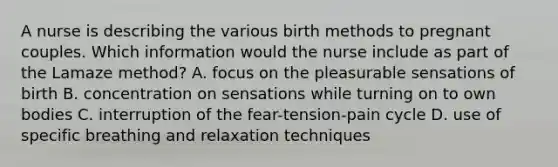 A nurse is describing the various birth methods to pregnant couples. Which information would the nurse include as part of the Lamaze method? A. focus on the pleasurable sensations of birth B. concentration on sensations while turning on to own bodies C. interruption of the fear-tension-pain cycle D. use of specific breathing and relaxation techniques