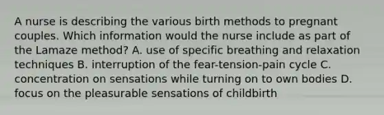 A nurse is describing the various birth methods to pregnant couples. Which information would the nurse include as part of the Lamaze method? A. use of specific breathing and relaxation techniques B. interruption of the fear-tension-pain cycle C. concentration on sensations while turning on to own bodies D. focus on the pleasurable sensations of childbirth