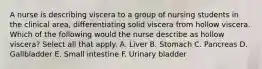 A nurse is describing viscera to a group of nursing students in the clinical area, differentiating solid viscera from hollow viscera. Which of the following would the nurse describe as hollow viscera? Select all that apply. A. Liver B. Stomach C. Pancreas D. Gallbladder E. Small intestine F. Urinary bladder