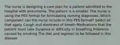 The nurse is designing a care plan for a patient admitted to the hospital with pneumonia. The patient is a smoker. The nurse is using the PES format for formulating nursing diagnoses. Which component can the nurse include in this PES format? Select all that apply. Cough and shortness of breath Medications that the patient must take Dyspnea or difficulty in breathing Problems caused by smoking The diet and regimen to be followed in this disease