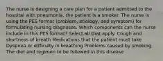 The nurse is designing a care plan for a patient admitted to the hospital with pneumonia, the patient is a smoker. The nurse is using the PES format (problem, etiology, and symptom) for formulating nursing diagnoses. Which components can the nurse include in this PES format? Select all that apply. Cough and shortness of breath Medications that the patient must take Dyspnea or difficulty in breathing Problems caused by smoking The diet and regimen to be followed in this disease