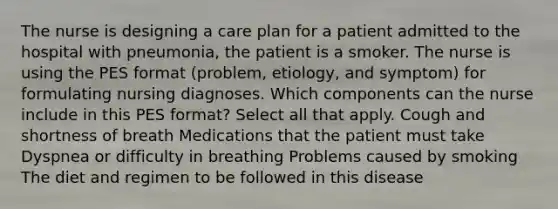 The nurse is designing a care plan for a patient admitted to the hospital with pneumonia, the patient is a smoker. The nurse is using the PES format (problem, etiology, and symptom) for formulating nursing diagnoses. Which components can the nurse include in this PES format? Select all that apply. Cough and shortness of breath Medications that the patient must take Dyspnea or difficulty in breathing Problems caused by smoking The diet and regimen to be followed in this disease