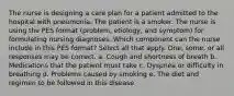 The nurse is designing a care plan for a patient admitted to the hospital with pneumonia. The patient is a smoker. The nurse is using the PES format (problem, etiology, and symptom) for formulating nursing diagnoses. Which component can the nurse include in this PES format? Select all that apply. One, some, or all responses may be correct. a. Cough and shortness of breath b. Medications that the patient must take c. Dyspnea or difficulty in breathing d. Problems caused by smoking e. The diet and regimen to be followed in this disease