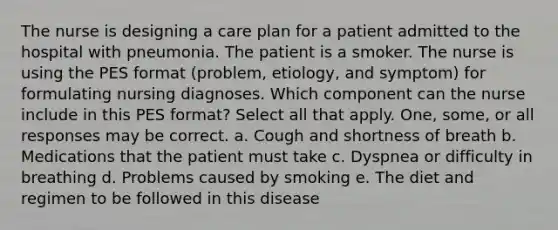 The nurse is designing a care plan for a patient admitted to the hospital with pneumonia. The patient is a smoker. The nurse is using the PES format (problem, etiology, and symptom) for formulating nursing diagnoses. Which component can the nurse include in this PES format? Select all that apply. One, some, or all responses may be correct. a. Cough and shortness of breath b. Medications that the patient must take c. Dyspnea or difficulty in breathing d. Problems caused by smoking e. The diet and regimen to be followed in this disease