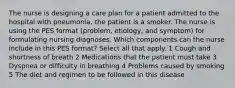 The nurse is designing a care plan for a patient admitted to the hospital with pneumonia, the patient is a smoker. The nurse is using the PES format (problem, etiology, and symptom) for formulating nursing diagnoses. Which components can the nurse include in this PES format? Select all that apply. 1 Cough and shortness of breath 2 Medications that the patient must take 3 Dyspnea or difficulty in breathing 4 Problems caused by smoking 5 The diet and regimen to be followed in this disease