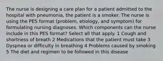 The nurse is designing a care plan for a patient admitted to the hospital with pneumonia, the patient is a smoker. The nurse is using the PES format (problem, etiology, and symptom) for formulating nursing diagnoses. Which components can the nurse include in this PES format? Select all that apply. 1 Cough and shortness of breath 2 Medications that the patient must take 3 Dyspnea or difficulty in breathing 4 Problems caused by smoking 5 The diet and regimen to be followed in this disease