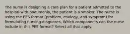 The nurse is designing a care plan for a patient admitted to the hospital with pneumonia, the patient is a smoker. The nurse is using the PES format (problem, etiology, and symptom) for formulating nursing diagnoses. Which components can the nurse include in this PES format? Select all that apply.