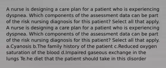 A nurse is designing a care plan for a patient who is experiencing dyspnea. Which components of the assessment data can be part of the risk nursing diagnosis for this patient? Select all that apply. A nurse is designing a care plan for a patient who is experiencing dyspnea. Which components of the assessment data can be part of the risk nursing diagnosis for this patient? Select all that apply. a.Cyanosis b.The family history of the patient c.Reduced oxygen saturation of the blood d.Impaired gaseous exchange in the lungs Te.he diet that the patient should take in this disorder