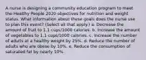 A nurse is designing a community education program to meet the Healthy People 2020 objectives for nutrition and weight status. What information about these goals does the nurse use to plan this event? (Select all that apply.) a. Decrease the amount of fruit to 1.1 cups/1000 calories. b. Increase the amount of vegetables to 1.1 cups/1000 calories. c. Increase the number of adults at a healthy weight by 25%. d. Reduce the number of adults who are obese by 10%. e. Reduce the consumption of saturated fat by nearly 10%.