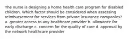 The nurse is designing a home health care program for disabled children. Which factor should be considered when assessing reimbursement for services from private insurance companies? a. greater access to any healthcare provider b. allowance for early discharge c. concern for the quality of care d. approval by the network healthcare provider