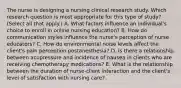 The nurse is designing a nursing clinical research study. Which research question is most appropriate for this type of​ study?(Select all that​ apply.) A. What factors influence an​ individual's choice to enroll in online nursing​ education? B. How do communication styles influence the​ nurse's perception of nurse​ educators? C. How do environmental noise levels affect the​ client's pain perception​ postanesthesia? D. Is there a relationship between acupressure and incidence of nausea in clients who are receiving chemotherapy​ medications? E. What is the relationship between the duration of​ nurse-client interaction and the​ client's level of satisfaction with nursing​ care?