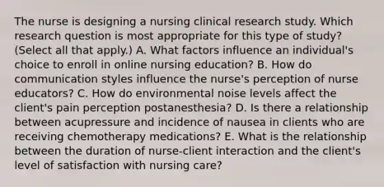 The nurse is designing a nursing clinical research study. Which research question is most appropriate for this type of​ study?(Select all that​ apply.) A. What factors influence an​ individual's choice to enroll in online nursing​ education? B. How do communication styles influence the​ nurse's perception of nurse​ educators? C. How do environmental noise levels affect the​ client's pain perception​ postanesthesia? D. Is there a relationship between acupressure and incidence of nausea in clients who are receiving chemotherapy​ medications? E. What is the relationship between the duration of​ nurse-client interaction and the​ client's level of satisfaction with nursing​ care?