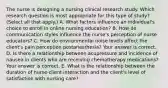 The nurse is designing a nursing clinical research study. Which research question is most appropriate for this type of​ study?(Select all that​ apply.) A. What factors influence an​ individual's choice to enroll in online nursing​ education? B. How do communication styles influence the​ nurse's perception of nurse​ educators? C. How do environmental noise levels affect the​ client's pain perception​ postanesthesia? Your answer is correct. D. Is there a relationship between acupressure and incidence of nausea in clients who are receiving chemotherapy​ medications? Your answer is correct. E. What is the relationship between the duration of​ nurse-client interaction and the​ client's level of satisfaction with nursing​ care?