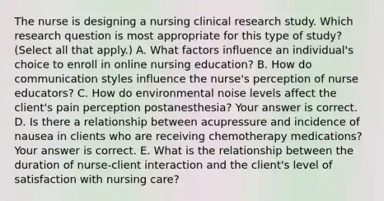 The nurse is designing a nursing clinical research study. Which research question is most appropriate for this type of​ study?(Select all that​ apply.) A. What factors influence an​ individual's choice to enroll in online nursing​ education? B. How do communication styles influence the​ nurse's perception of nurse​ educators? C. How do environmental noise levels affect the​ client's pain perception​ postanesthesia? Your answer is correct. D. Is there a relationship between acupressure and incidence of nausea in clients who are receiving chemotherapy​ medications? Your answer is correct. E. What is the relationship between the duration of​ nurse-client interaction and the​ client's level of satisfaction with nursing​ care?