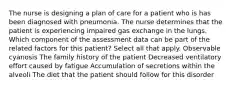 The nurse is designing a plan of care for a patient who is has been diagnosed with pneumonia. The nurse determines that the patient is experiencing impaired gas exchange in the lungs. Which component of the assessment data can be part of the related factors for this patient? Select all that apply. Observable cyanosis The family history of the patient Decreased ventilatory effort caused by fatigue Accumulation of secretions within the alveoli The diet that the patient should follow for this disorder