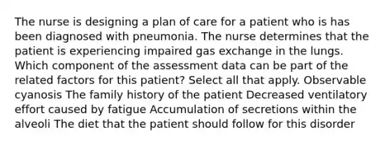 The nurse is designing a plan of care for a patient who is has been diagnosed with pneumonia. The nurse determines that the patient is experiencing impaired gas exchange in the lungs. Which component of the assessment data can be part of the related factors for this patient? Select all that apply. Observable cyanosis The family history of the patient Decreased ventilatory effort caused by fatigue Accumulation of secretions within the alveoli The diet that the patient should follow for this disorder