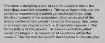 The nurse is designing a plan of care for a patient who is has been diagnosed with pneumonia. The nurse determines that the patient is experiencing impaired gas exchange in the lungs. Which component of the assessment data can be part of the related factors for this patient? Select all that apply. One, some, or all responses may be correct. a. Observable cyanosis b. The family history of the patient c. Decreased ventilatory effort caused by fatigue d. Accumulation of secretions within the alveoli e. The diet that the patient should follow for this disorder