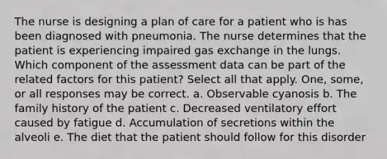 The nurse is designing a plan of care for a patient who is has been diagnosed with pneumonia. The nurse determines that the patient is experiencing impaired gas exchange in the lungs. Which component of the assessment data can be part of the related factors for this patient? Select all that apply. One, some, or all responses may be correct. a. Observable cyanosis b. The family history of the patient c. Decreased ventilatory effort caused by fatigue d. Accumulation of secretions within the alveoli e. The diet that the patient should follow for this disorder