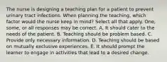 The nurse is designing a teaching plan for a patient to prevent urinary tract infections. When planning the teaching, which factor would the nurse keep in mind? Select all that apply. One, some, or all responses may be correct. A. It should cater to the needs of the patient. B. Teaching should be problem based. C. Provide only necessary information. D. Teaching should be based on mutually exclusive experiences. E. It should prompt the learner to engage in activities that lead to a desired change.