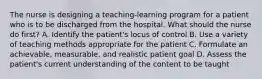 The nurse is designing a teaching-learning program for a patient who is to be discharged from the hospital. What should the nurse do first? A. Identify the patient's locus of control B. Use a variety of teaching methods appropriate for the patient C. Formulate an achievable, measurable, and realistic patient goal D. Assess the patient's current understanding of the content to be taught