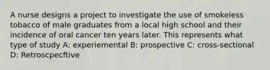 A nurse designs a project to investigate the use of smokeless tobacco of male graduates from a local high school and their incidence of oral cancer ten years later. This represents what type of study A: experiemental B: prospective C: cross-sectional D: Retroscpecftive