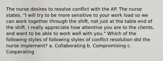 The nurse desires to resolve conflict with the AP. The nurse states, "I will try to be more sensitive to your work load so we can work together through the shift, not just at the table end of the shift. I really appreciate how attentive you are to the clients, and want to be able to work well with you." Which of the following styles of following styles of conflict resolution did the nurse implement? a. Collaborating b. Compromising c. Cooperating