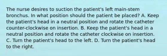 The nurse desires to suction the patient's left main-stem bronchus. In what position should the patient be placed? A. Keep the patient's head in a neutral position and rotate the catheter counter-clockwise on insertion. B. Keep the patient's head in a neutral position and rotate the catheter clockwise on insertion. C. Turn the patient's head to the left. D. Turn the patient's head to the right.