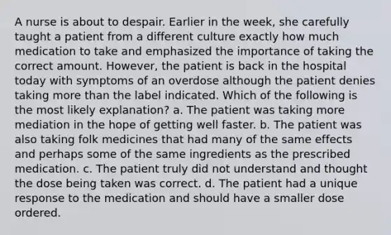 A nurse is about to despair. Earlier in the week, she carefully taught a patient from a different culture exactly how much medication to take and emphasized the importance of taking the correct amount. However, the patient is back in the hospital today with symptoms of an overdose although the patient denies taking more than the label indicated. Which of the following is the most likely explanation? a. The patient was taking more mediation in the hope of getting well faster. b. The patient was also taking folk medicines that had many of the same effects and perhaps some of the same ingredients as the prescribed medication. c. The patient truly did not understand and thought the dose being taken was correct. d. The patient had a unique response to the medication and should have a smaller dose ordered.