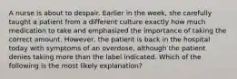 A nurse is about to despair. Earlier in the week, she carefully taught a patient from a different culture exactly how much medication to take and emphasized the importance of taking the correct amount. However, the patient is back in the hospital today with symptoms of an overdose, although the patient denies taking more than the label indicated. Which of the following is the most likely explanation?