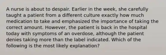 A nurse is about to despair. Earlier in the week, she carefully taught a patient from a different culture exactly how much medication to take and emphasized the importance of taking the correct amount. However, the patient is back in the hospital today with symptoms of an overdose, although the patient denies taking more than the label indicated. Which of the following is the most likely explanation?