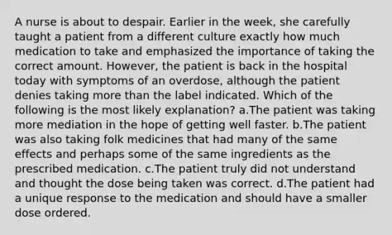 A nurse is about to despair. Earlier in the week, she carefully taught a patient from a different culture exactly how much medication to take and emphasized the importance of taking the correct amount. However, the patient is back in the hospital today with symptoms of an overdose, although the patient denies taking more than the label indicated. Which of the following is the most likely explanation? a.The patient was taking more mediation in the hope of getting well faster. b.The patient was also taking folk medicines that had many of the same effects and perhaps some of the same ingredients as the prescribed medication. c.The patient truly did not understand and thought the dose being taken was correct. d.The patient had a unique response to the medication and should have a smaller dose ordered.