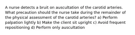 A nurse detects a bruit on auscultation of the carotid arteries. What precaution should the nurse take during the remainder of the physical assessment of the carotid arteries? a) Perform palpation lightly b) Make the client sit upright c) Avoid frequent repositioning d) Perform only auscultation