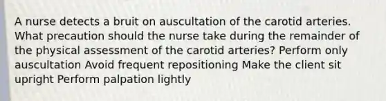 A nurse detects a bruit on auscultation of the carotid arteries. What precaution should the nurse take during the remainder of the physical assessment of the carotid arteries? Perform only auscultation Avoid frequent repositioning Make the client sit upright Perform palpation lightly