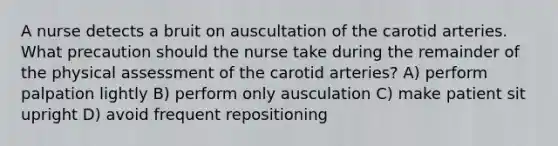 A nurse detects a bruit on auscultation of the carotid arteries. What precaution should the nurse take during the remainder of the physical assessment of the carotid arteries? A) perform palpation lightly B) perform only ausculation C) make patient sit upright D) avoid frequent repositioning