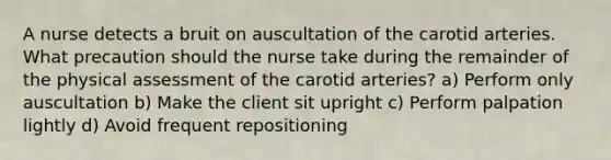 A nurse detects a bruit on auscultation of the carotid arteries. What precaution should the nurse take during the remainder of the physical assessment of the carotid arteries? a) Perform only auscultation b) Make the client sit upright c) Perform palpation lightly d) Avoid frequent repositioning