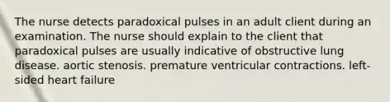 The nurse detects paradoxical pulses in an adult client during an examination. The nurse should explain to the client that paradoxical pulses are usually indicative of obstructive lung disease. aortic stenosis. premature ventricular contractions. left-sided heart failure