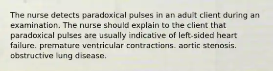 The nurse detects paradoxical pulses in an adult client during an examination. The nurse should explain to the client that paradoxical pulses are usually indicative of left-sided heart failure. premature ventricular contractions. aortic stenosis. obstructive lung disease.