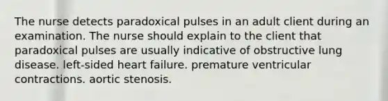 The nurse detects paradoxical pulses in an adult client during an examination. The nurse should explain to the client that paradoxical pulses are usually indicative of obstructive lung disease. left-sided heart failure. premature ventricular contractions. aortic stenosis.