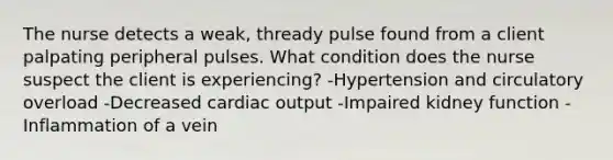 The nurse detects a weak, thready pulse found from a client palpating peripheral pulses. What condition does the nurse suspect the client is experiencing? -Hypertension and circulatory overload -Decreased cardiac output -Impaired kidney function -Inflammation of a vein