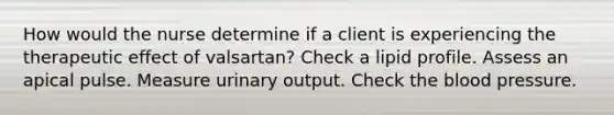 How would the nurse determine if a client is experiencing the therapeutic effect of valsartan? Check a lipid profile. Assess an apical pulse. Measure urinary output. Check the blood pressure.