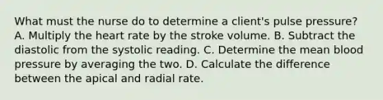 What must the nurse do to determine a client's pulse pressure? A. Multiply the heart rate by the stroke volume. B. Subtract the diastolic from the systolic reading. C. Determine the mean blood pressure by averaging the two. D. Calculate the difference between the apical and radial rate.