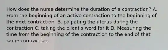 How does the nurse determine the duration of a contraction? A. From the beginning of an active contraction to the beginning of the next contraction. B. palpating the uterus during the contraction C. taking the client's word for it D. Measuring the time from the beginning of the contraction to the end of that same contraction.